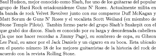 TEX: \noindent Saul Hudson, mejor conocido como Slash, fue uno de los guitarras del popular grupo de Hard Rock estadounidense Guns N' Roses. Actualmente milita en la banda de rock Velvet Revolver junto con sus compaeros Duff McKagan y Matt Sorum de Guns N' Roses y el vocalista Scott Weiland (ex miembro de Stone Temple Pilots). Tambin formo parte del grupo Slash's Snakepit con el que grab\'o dos discos. Slash es conocido por su larga y desordenada cabellera (la que nos hacer recordar a Jimmy Page), su sombrero de copa, su Gibson Les Paul, su amor por el Jack Daniels y un cigarro en su boca. Esta ubicado en el puesto n\'umero 18 de los mejores guitarristas de la historia del rock de acuerdo con la revista Rolling Stone.