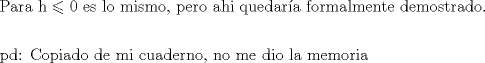 TEX: \[<br />\begin{gathered}<br />  {\text{Para h}} \leqslant {\text{0 es lo mismo}}{\text{, pero ahi quedar\'ia formalmente demostrado}}. \hfill \\<br />   \hfill \\<br />  {\text{pd: Copiado de mi cuaderno}}{\text{, no me dio la memoria}} \hfill \\ <br />\end{gathered} <br />\]<br />