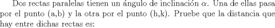 TEX: Dos rectas paralelas tienen un ngulo de inclinacin $\alpha$. Una de ellas pasa por el punto (a,b) y la otra por el punto (h,k). Pruebe que la distancia que hay entre dichas rectas es: