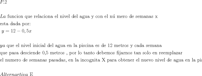 TEX: $\begin{gathered}<br />  P.2 \hfill \\<br />   \hfill \\<br />  La{\text{ funcion que relaciona el nivel del agua y con el n\'u mero de semanas x}} \hfill \\<br />  {\text{esta dada por: }} \hfill \\<br />  {\text{                                    }}y = 12 - 0,5x \hfill \\<br />   \hfill \\<br />  ya{\text{ que el nivel inicial del agua en la piscina es de 12 metros y cada semana }} \hfill \\<br />  {\text{que pasa desciende 0}}{\text{,5 metros }}{\text{, por lo tanto debemos fijarnos tan solo en reemplazar }} \hfill \\<br />  {\text{el numero de semanas pasadas}}{\text{, en la incognita X para obtener el nuevo nivel de agua en la piscina}} \hfill \\<br />   \hfill \\<br />  Alternartiva{\text{ E}} \hfill \\ <br />\end{gathered} $<br />