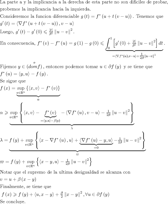 TEX: $$\begin{gathered}<br />  {\text{La parte a y la implicancia a la derecha de esta parte no son dificiles de probar,}} \hfill \\<br />  {\text{probemos la implicancia hacia la izquierda}}{\text{.}} \hfill \\<br />  {\text{Consideremos la funcion diferenciable }}g\left( t \right) = f^* \left( {u + t\left( {v - u} \right)} \right){\text{. Tenemos que }} \hfill \\<br />  g'\left( t \right) = \left\langle {\nabla f^* \left( {u + t\left( {v - u} \right)} \right),v - u} \right\rangle {\text{ }} \hfill \\<br />  {\text{Luego, }}g'\left( t \right) - g'\left( 0 \right) \leqslant \tfrac{{\left| t \right|}}<br />{{\beta ^2 }}\left\| {u - v} \right\|^2 {\text{. }} \hfill \\<br />  {\text{En consecuencia,  }}f^* \left( v \right) - f^* \left( u \right) = g\left( 1 \right) - g\left( 0 \right) \leqslant \underbrace {\int_0^1 {\left[ {g'\left( 0 \right) + \tfrac{{\left| t \right|}}<br />{{\beta ^2 }}\left\| {u - v} \right\|^2 } \right]dt} }_{ = \left\langle {\nabla f^* \left( u \right),v - u} \right\rangle  + \tfrac{1}<br />{{2\beta }}\left\| {u - v} \right\|^2 }{\text{. }} \hfill \\<br />  {\text{Fijemos }}y \in \mathop {\left( {domf} \right)}\limits^o {\text{, entonces podemos tomar }}u \in \partial f\left( y \right){\text{ y se tiene que }} \hfill \\<br />  f^* \left( u \right) = \left\langle {y,u} \right\rangle  - f\left( y \right){\text{. }} \hfill \\<br />  {\text{Se sigue que     }} \hfill \\<br />  f\left( x \right) = \underbrace {\mathop {\sup }\limits_{v \in \mathbb{R}^n } \left\{ {\left\langle {x,v} \right\rangle  - f^* \left( v \right)} \right\}}_\alpha  \hfill \\<br />  \alpha  \geqslant \underbrace {\mathop {\sup }\limits_{v \in \mathbb{R}^n } \left\{ {\left\langle {x,v} \right\rangle  - \underbrace {f^* \left( v \right)}_{ = \left\langle {y,u} \right\rangle  - f\left( y \right)} - \left\langle {\nabla f^* \left( u \right),v - u} \right\rangle  - \tfrac{1}<br />{{2\beta }}\left\| {u - v} \right\|^2 } \right\}}_\lambda  \hfill \\<br />  \lambda  = \underbrace {f\left( y \right) + \mathop {\sup }\limits_{v \in \mathbb{R}^n } \left\{ {\left\langle {x - \nabla f^* \left( u \right),u} \right\rangle  + \underbrace {\left\langle {\nabla f^* \left( u \right) - y,u} \right\rangle }_{ = 0} - \tfrac{1}<br />{{2\beta }}\left\| {u - v} \right\|^2 } \right\}}_\varpi  \hfill \\<br />  \varpi  = f\left( y \right) + \mathop {\sup }\limits_{v \in \mathbb{R}^n } \left\{ {\left\langle {x - y,u} \right\rangle  - \tfrac{1}<br />{{2\beta }}\left\| {u - v} \right\|^2 } \right\}{\text{                     }} \hfill \\<br />  {\text{Notar que el supremo de la ultima desigualdad se alcanza con                }} \hfill \\<br />  v = u + \beta \left( {x - y} \right){\text{   }} \hfill \\<br />  {\text{Finalmente, se tiene que }} \hfill \\<br />  {\text{ }}f\left( x \right) \geqslant f\left( y \right) + \left\langle {u,x - y} \right\rangle  + \tfrac{\beta }<br />{2}\left\| {x - y} \right\|^2 ,\forall u \in \partial f\left( y \right) \hfill \\<br />  {\text{Se concluye}}{\text{.  }} \hfill \\ <br />\end{gathered}$$