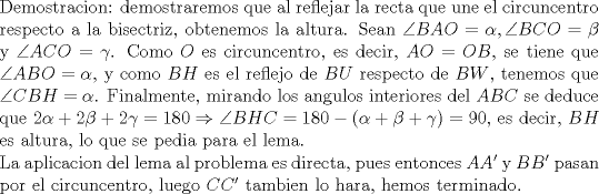 TEX: \noindent Demostracion: demostraremos que al reflejar la recta que une el circuncentro respecto a la bisectriz, obtenemos la altura. Sean $\angle{BAO}=\alpha,\angle{BCO}=\beta$ y $\angle{ACO}=\gamma$. Como $O$ es circuncentro, es decir, $AO=OB$, se tiene que $\angle{ABO}=\alpha$, y como $BH$ es el reflejo de $BU$ respecto de $BW$, tenemos que $\angle{CBH}=\alpha$. Finalmente, mirando los angulos interiores del $ABC$ se deduce que $2\alpha+2\beta+2\gamma=180\Rightarrow \angle{BHC}=180-(\alpha+\beta+\gamma)=90$, es decir, $BH$ es altura, lo que se pedia para el lema.\\<br />La aplicacion del lema al problema es directa, pues entonces $AA'$ y $BB'$ pasan por el circuncentro, luego $CC'$ tambien lo hara, hemos terminado.