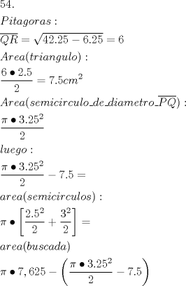 TEX: % MathType!MTEF!2!1!+-<br />% feqaeaartrvr0aaatCvAUfeBSjuyZL2yd9gzLbvyNv2CaerbuLwBLn<br />% hiov2DGi1BTfMBaeXatLxBI9gBaebbnrfifHhDYfgasaacH8srps0l<br />% bbf9q8WrFfeuY-Hhbbf9v8qqaqFr0xc9pk0xbba9q8WqFfea0-yr0R<br />% Yxir-Jbba9q8aq0-yq-He9q8qqQ8frFve9Fve9Ff0dmeaabaqaciGa<br />% caGaaeqabaaaamaaaOabaeqabaGaaGynaiaaisdacaGGUaaabaGaam<br />% iuaiaadMgacaWG0bGaamyyaiaadEgacaWGVbGaamOCaiaadggacaWG<br />% ZbGaaiOoaaqaamaanaaabaGaamyuaiaadkfaaaGaeyypa0ZaaOaaae<br />% aacaaI0aGaaGOmaiaac6cacaaIYaGaaGynaiabgkHiTiaaiAdacaGG<br />% UaGaaGOmaiaaiwdaaSqabaGccqGH9aqpcaaI2aaabaGaamyqaiaadk<br />% hacaWGLbGaamyyaiaacIcacaWG0bGaamOCaiaadMgacaWGHbGaamOB<br />% aiaadEgacaWG1bGaamiBaiaad+gacaGGPaGaaiOoaaqaamaalaaaba<br />% GaaGOnaiabgkci3kaaikdacaGGUaGaaGynaaqaaiaaikdaaaGaeyyp<br />% a0JaaG4naiaac6cacaaI1aGaam4yaiaad2gadaahaaWcbeqaaiaaik<br />% daaaaakeaacaWGbbGaamOCaiaadwgacaWGHbGaaiikaiaadohacaWG<br />% LbGaamyBaiaadMgacaWGJbGaamyAaiaadkhacaWGJbGaamyDaiaadY<br />% gacaWGVbGaai4xaiaadsgacaWGLbGaai4xaiaadsgacaWGPbGaamyy<br />% aiaad2gacaWGLbGaamiDaiaadkhacaWGVbGaai4xamaanaaabaGaam<br />% iuaiaadgfaaaGaaiykaiaacQdaaeaadaWcaaqaaiabec8aWjabgkci<br />% 3kaaiodacaGGUaGaaGOmaiaaiwdadaahaaWcbeqaaiaaikdaaaaake<br />% aacaaIYaaaaaqaaiaadYgacaWG1bGaamyzaiaadEgacaWGVbGaaiOo<br />% aaqaamaalaaabaGaeqiWdaNaeyOiGCRaaG4maiaac6cacaaIYaGaaG<br />% ynamaaCaaaleqabaGaaGOmaaaaaOqaaiaaikdaaaGaeyOeI0IaaG4n<br />% aiaac6cacaaI1aGaeyypa0dabaGaamyyaiaadkhacaWGLbGaamyyai<br />% aacIcacaWGZbGaamyzaiaad2gacaWGPbGaam4yaiaadMgacaWGYbGa<br />% am4yaiaadwhacaWGSbGaam4BaiaadohacaGGPaGaaiOoaaqaaiabec<br />% 8aWjabgkci3oaadmaabaWaaSaaaeaacaaIYaGaaiOlaiaaiwdadaah<br />% aaWcbeqaaiaaikdaaaaakeaacaaIYaaaaiabgUcaRmaalaaabaGaaG<br />% 4mamaaCaaaleqabaGaaGOmaaaaaOqaaiaaikdaaaaacaGLBbGaayzx<br />% aaGaeyypa0dabaGaamyyaiaadkhacaWGLbGaamyyaiaacIcacaWGIb<br />% GaamyDaiaadohacaWGJbGaamyyaiaadsgacaWGHbGaaiykaaqaaiab<br />% ec8aWjabgkci3kaaiEdacaGGSaGaaGOnaiaaikdacaaI1aGaeyOeI0<br />% YaaeWaaeaadaWcaaqaaiabec8aWjabgkci3kaaiodacaGGUaGaaGOm<br />% aiaaiwdadaahaaWcbeqaaiaaikdaaaaakeaacaaIYaaaaiabgkHiTi<br />% aaiEdacaGGUaGaaGynaaGaayjkaiaawMcaaaaaaa!D830!<br />\[<br />\begin{gathered}<br />  54. \hfill \\<br />  Pitagoras: \hfill \\<br />  \overline {QR}  = \sqrt {42.25 - 6.25}  = 6 \hfill \\<br />  Area(triangulo): \hfill \\<br />  \frac{{6 \bullet 2.5}}<br />{2} = 7.5cm^2  \hfill \\<br />  Area(semicirculo\_de\_diametro\_\overline {PQ} ): \hfill \\<br />  \frac{{\pi  \bullet 3.25^2 }}<br />{2} \hfill \\<br />  luego: \hfill \\<br />  \frac{{\pi  \bullet 3.25^2 }}<br />{2} - 7.5 =  \hfill \\<br />  area(semicirculos): \hfill \\<br />  \pi  \bullet \left[ {\frac{{2.5^2 }}<br />{2} + \frac{{3^2 }}<br />{2}} \right] =  \hfill \\<br />  area(buscada) \hfill \\<br />  \pi  \bullet 7,625 - \left( {\frac{{\pi  \bullet 3.25^2 }}<br />{2} - 7.5} \right) \hfill \\ <br />\end{gathered} <br />\]