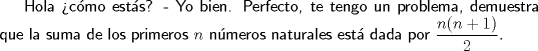 TEX: \textsf{Hola cmo ests? - Yo bien. Perfecto, te tengo un problema, demuestra que la suma de los primeros $n$ nmeros naturales est dada por $\dfrac{n(n+1)}2.$}