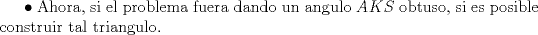 TEX: $\bullet$ Ahora, si el problema fuera dando un angulo $AKS$ obtuso, si es posible construir tal triangulo.<br />