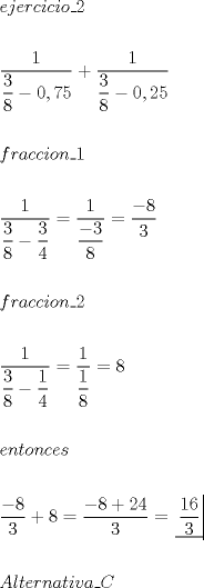 TEX: \[<br />\begin{gathered}<br />  ejercicio\_2 \hfill \\<br />   \hfill \\<br />  \dfrac{1}<br />{{\dfrac{3}<br />{8} - 0,75}} + \dfrac{1}<br />{{\dfrac{3}<br />{8} - 0,25}} \hfill \\<br />   \hfill \\<br />  fraccion\_1 \hfill \\<br />   \hfill \\<br />  \dfrac{1}<br />{{\dfrac{3}<br />{8} - \dfrac{3}<br />{4}}} = \dfrac{1}<br />{{\dfrac{{ - 3}}<br />{8}}} = \dfrac{{ - 8}}<br />{3} \hfill \\<br />   \hfill \\<br />  fraccion\_2 \hfill \\<br />   \hfill \\<br />  \dfrac{1}<br />{{\dfrac{3}<br />{8} - \dfrac{1}<br />{4}}} = \dfrac{1}<br />{{\dfrac{1}<br />{8}}} = 8 \hfill \\<br />   \hfill \\<br />  entonces \hfill \\<br />   \hfill \\<br />  \dfrac{{ - 8}}<br />{3} + 8 = \dfrac{{ - 8 + 24}}<br />{3} = \left. {\underline {\, <br /> {\dfrac{{16}}<br />{3}} \,}}\! \right|  \hfill \\<br />   \hfill \\<br />  Alternativa\_C \hfill \\ <br />\end{gathered} <br />\]