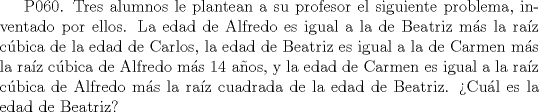 TEX:  P060. Tres alumnos le plantean a su profesor el siguiente problema, inventado por ellos. La edad de Alfredo es igual a la de Beatriz ms la raz cbica de la edad de Carlos, la edad de Beatriz es igual a la de Carmen ms la raz cbica de Alfredo ms 14 aos, y la edad de Carmen es igual a la raz cbica de Alfredo ms la raz cuadrada de la edad de Beatriz. Cul es la edad de Beatriz? 