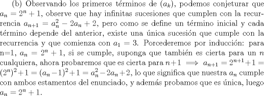 TEX: (b) Observando los primeros trminos de $(a_k)$, podemos conjeturar que $a_n=2^n+1$, observe que hay infinitas sucesiones que cumplen con la recurrencia $a_{n+1}=a_n^2-2a_n+2$, pero como se define un trmino inicial y cada trmino depende del anterior, existe una nica sucesin que cumple con la recurrencia y que comienza con $a_1=3$. Porcederemos por induccin: para n=1, $a_n=2^n+1$, si se cumple, suponga que tambin es cierta para un $n$ cualquiera, ahora probaremos que es cierta para $n+1 \implies a_{n+1}=2^{n+1}+1=(2^{n})^2+1=(a_n-1)^2+1=a_n^2-2a_n+2$, lo que significa que nuestra $a_n$ cumple con ambos estamentos del enunciado, y adems probamos que es nica, luego $a_n=2^n+1$. 