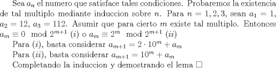 TEX: Sea $a_{n}$ el numero que satisface tales condiciones. Probaremos la existencia de tal multiplo mediante induccion sobre $n$. Para $n=1,2,3$, sean $a_{1}=1$, $a_{2}=12$, $a_{3}=112$. Asumir que para cierto $m$ existe tal multiplo. Entonces $a_{m}\equiv 0\mod 2^{m+1}$ $(i)$ o $a_{m}\equiv 2^{m}\mod 2^{m+1}$ $(ii)$<br /><br />Para $(i)$, basta considerar $a_{m+1}=2\cdot 10^m+a_{m}$<br /><br />Para $(ii)$, basta considerar $a_{m+1}=10^m+a_{m}$<br /><br />Completando la induccion y demostrando el lema $\square$