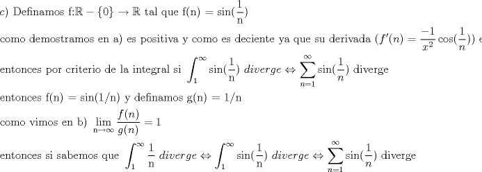 TEX: \[<br />\begin{gathered}<br />  c){\text{ Definamos f:}}\mathbb{R} - \left\{ 0 \right\} \to \mathbb{R}{\text{ tal que f(n) = sin(}}\frac{{\text{1}}}<br />{{\text{n}}}) \hfill \\<br />  {\text{como demostramos en a) es positiva y como es deciente ya que su derivada (}}f'(n) = \frac{{ - 1}}<br />{{x^2 }}\cos (\frac{1}<br />{n})){\text{ es siempre negativa}}{\text{.}} \hfill \\<br />  {\text{entonces por criterio de la integral si }}\int_{\text{1}}^\infty  {{\text{sin(}}\frac{{\text{1}}}<br />{{\text{n}}})} {\text{ }}diverge \Leftrightarrow \sum\limits_{n = 1}^\infty  {\sin (\frac{1}<br />{n})} {\text{ diverge}} \hfill \\<br />  {\text{entonces f(n) = sin(1/n) y definamos g(n) = 1/n}} \hfill \\<br />  {\text{como vimos en b) }}\mathop {{\text{lim}}}\limits_{{\text{n}} \to \infty } \frac{{f(n)}}<br />{{g(n)}} = 1 \hfill \\<br />  {\text{entonces si sabemos que }}\int_{\text{1}}^\infty  {\frac{{\text{1}}}<br />{{\text{n}}}{\text{ }}diverge}  \Leftrightarrow \int_{\text{1}}^\infty  {{\text{sin(}}\frac{{\text{1}}}<br />{{\text{n}}})} {\text{ }}diverge \Leftrightarrow \sum\limits_{n = 1}^\infty  {\sin (\frac{1}<br />{n})} {\text{ diverge}} \hfill \\ <br />\end{gathered} <br />\]<br />