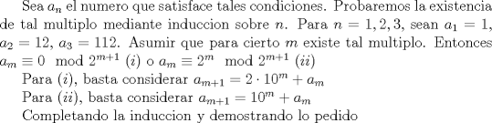 TEX: Sea $a_{n}$ el numero que satisface tales condiciones. Probaremos la existencia de tal multiplo mediante induccion sobre $n$. Para $n=1,2,3$, sean $a_{1}=1$, $a_{2}=12$, $a_{3}=112$. Asumir que para cierto $m$ existe tal multiplo. Entonces $a_{m}\equiv 0\mod 2^{m+1}$ $(i)$ o $a_{m}\equiv 2^{m}\mod 2^{m+1}$ $(ii)$<br /><br />Para $(i)$, basta considerar $a_{m+1}=2\cdot 10^m+a_{m}$<br /><br />Para $(ii)$, basta considerar $a_{m+1}=10^m+a_{m}$<br /><br />Completando la induccion y demostrando lo pedido