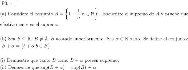 TEX: % MathType!MTEF!2!1!+-<br />% feaafiart1ev1aaatCvAUfeBSjuyZL2yd9gzLbvyNv2CaerbuLwBLn<br />% hiov2DGi1BTfMBaeXatLxBI9gBaerbd9wDYLwzYbItLDharqqtubsr<br />% 4rNCHbGeaGqiVu0Je9sqqrpepC0xbbL8F4rqqrFfpeea0xe9Lq-Jc9<br />% vqaqpepm0xbba9pwe9Q8fs0-yqaqpepae9pg0FirpepeKkFr0xfr-x<br />% fr-xb9adbaqaaeGaciGaaiaabeqaamaabaabaaGceaqabeaadaqjEa<br />% qaaiaabcfacaqGZaGaaeOlaiaab2caaaaabaGaaeikaiaabggacaqG<br />% PaGaaeiiaiaaboeacaqGVbGaaeOBaiaabohacaqGPbGaaeizaiaabw<br />% gacaqGYbGaaeyzaiaabccacaqGLbGaaeiBaiaabccacaqGJbGaae4B<br />% aiaab6gacaqGQbGaaeyDaiaab6gacaqG0bGaae4BaiaabccacaWGbb<br />% Gaeyypa0ZaaiWaaeaacaaIXaGaeyOeI0YaaSaaaeaacaaIXaaabaGa<br />% amOBaaaacaGG8bGaamOBaiabgIGiolablwriLcGaay5Eaiaaw2haai<br />% aab6cacaqGGaGaaeyraiaab6gacaqGJbGaaeyDaiaabwgacaqGUbGa<br />% aeiDaiaabkhacaqGLbGaaeiiaiaabwgacaqGSbGaaeiiaiaabohaca<br />% qG1bGaaeiCaiaabkhacaqGLbGaaeyBaiaab+gacaqGGaGaaeizaiaa<br />% bwgacaqGGaGaamyqaiaabccacaqG5bGaaeiiaiaabchacaqGYbGaae<br />% yDaiaabwgacaqGIbGaaeyzaiaabccacaqGXbGaaeyDaiaabwgacaqG<br />% GaaabaGaaeyzaiaabAgacaqGLbGaae4yaiaabshacaqGPbGaaeODai<br />% aabggacaqGTbGaaeyzaiaab6gacaqG0bGaaeyzaiaabccacaqGLbGa<br />% ae4CaiaabccacaqGLbGaaeiBaiaabccacaqGZbGaaeyDaiaabchaca<br />% qGYbGaaeyzaiaab2gacaqGVbGaaeOlaaqaaaqaaiaabIcacaqGIbGa<br />% aeykaiaabccacaqGtbGaaeyzaiaabggacaqGGaGaamOqaiabgAOinl<br />% abl2riHkaab6cacaqGGaGaamOqaiabgcMi5kabgwGiglaab6cacaqG<br />% GaGaamOqaiaabccacaqGHbGaae4yaiaab+gacaqG0bGaaeyyaiaabs<br />% gacaqGVbGaaeiiaiaabohacaqG1bGaaeiCaiaabwgacaqGYbGaaeyA<br />% aiaab+gacaqGYbGaaeyBaiaabwgacaqGUbGaaeiDaiaabwgacaqGUa<br />% GaaeiiaiaabofacaqGLbGaaeyyaiaabccacqaHXoqycqGHiiIZcqWI<br />% DesOcaqGGaGaaeizaiaabggacaqGKbGaae4Baiaab6cacaqGGaGaae<br />% 4uaiaabwgacaqGGaGaaeizaiaabwgacaqGMbGaaeyAaiaab6gacaqG<br />% LbGaaeiiaiaabwgacaqGSbGaaeiiaiaabogacaqGVbGaaeOBaiaabQ<br />% gacaqG1bGaaeOBaiaabshacaqGVbGaaeOoaaqaaiaabccacaqGGaGa<br />% aeiiaiaabccacaqGGaGaaeiiaiaabccacaqGGaGaaeiiaiaabccaca<br />% qGGaGaaeiiaiaabccacaqGGaGaaeiiaiaabccacaqGGaGaaeiiaiaa<br />% bccacaqGGaGaaeiiaiaabccacaqGGaGaaeiiaiaabccacaqGGaGaae<br />% iiaiaabccacaqGGaGaaeiiaiaabccacaqGGaGaaeiiaiaabccacaqG<br />% GaGaaeiiaiaabccacaqGGaGaaeiiaiaabccacaqGGaGaaeiiaiaabc<br />% cacaqGGaGaaeiiaiaabccacaqGGaGaaeiiaiaadkeacqGHRaWkcqaH<br />% XoqycqGH9aqpdaGadaqaaiaadkgacqGHRaWkcqaHXoqycaGG8bGaam<br />% OyaiabgIGiolaadkeaaiaawUhacaGL9baaaeaaaeaacaqGOaGaaeyA<br />% aiaabMcacaqGGaGaaeiraiaabwgacaqGTbGaaeyDaiaabwgacaqGZb<br />% GaaeiDaiaabkhacaqGLbGaaeiiaiaabghacaqG1bGaaeyzaiaabcca<br />% caqG0bGaaeyyaiaab6gacaqG0bGaae4BaiaabccacaWGcbGaaeiiai<br />% aabogacaqGVbGaaeyBaiaab+gacaqGGaGaamOqaiabgUcaRiabeg7a<br />% HjaabccacaqGWbGaae4BaiaabohacaqGLbGaaeyzaiaab6gacaqGGa<br />% Gaae4CaiaabwhacaqGWbGaaeOCaiaabwgacaqGTbGaae4Baiaab6ca<br />% aeaacaqGOaGaaeyAaiaabMgacaqGPaGaaeiiaiaabseacaqGLbGaae<br />% yBaiaabwhacaqGLbGaae4CaiaabshacaqGYbGaaeyzaiaabccacaqG<br />% XbGaaeyDaiaabwgacaqGGaGaae4CaiaabwhacaqGWbGaaeikaiaadk<br />% eacqGHRaWkcqaHXoqycaqGPaGaaeypaiaabohacaqG1bGaaeiCaiaa<br />% bIcacaWGcbGaaeykaiaabUcacqaHXoqycaqGUaaaaaa!58AC!<br />\[<br />\begin{gathered}<br />  \boxed{{\text{P3}}{\text{. - }}} \hfill \\<br />  {\text{(a) Considere el conjunto }}A = \left\{ {1 - \frac{1}<br />{n}|n \in \mathbb{N}} \right\}{\text{. Encuentre el supremo de }}A{\text{ y pruebe que }} \hfill \\<br />  {\text{efectivamente es el supremo}}{\text{.}} \hfill \\<br />   \hfill \\<br />  {\text{(b) Sea }}B \subseteq \mathbb{R}{\text{. }}B \ne \emptyset {\text{. }}B{\text{ acotado superiormente}}{\text{. Sea }}\alpha  \in \mathbb{R}{\text{ dado}}{\text{. Se define el conjunto:}} \hfill \\<br />  {\text{                                                }}B + \alpha  = \left\{ {b + \alpha |b \in B} \right\} \hfill \\<br />   \hfill \\<br />  {\text{(i) Demuestre que tanto }}B{\text{ como }}B + \alpha {\text{ poseen supremo}}{\text{.}} \hfill \\<br />  {\text{(ii) Demuestre que sup(}}B + \alpha {\text{) = sup(}}B{\text{) + }}\alpha {\text{.}} \hfill \\ <br />\end{gathered} <br />\]