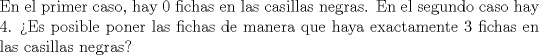 TEX: \noindent En el primer caso, hay $0$ fichas en las casillas negras. En el segundo caso hay $4$. >Es posible poner las fichas de manera que haya exactamente $3$ fichas en las casillas negras?