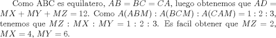 TEX: Como ABC es equilatero, $AB=BC=CA$, luego obtenemos que $AD=MX+MY+MZ=12$. Como $A(ABM):A(BCM):A(CAM)=1:2:3$, tenemos que $MZ:MX:MY=1:2:3$. Es facil obtener que $MZ=2$, $MX=4$, $MY=6$.