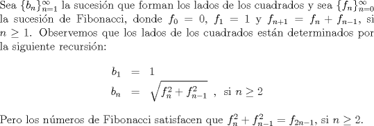 TEX: \noindent<br />Sea $\{b_n\}_{n=1}^{\infty}$ la sucesin que forman los lados de los cuadrados y sea $\{f_n\}_{n=0}^{\infty}$ la sucesin de Fibonacci, donde $f_0=0$, $f_1=1$ y $f_{n+1}=f_n+f_{n-1}$, si $n\geq 1$.<br />Observemos que los lados de los cuadrados estn determinados por la siguiente recursin:<br />\begin{eqnarray*}<br />b_1&=&1\\<br />b_{n}&=& \sqrt{f_{n}^2+f_{n-1}^2} \,\ ,\,\ \hbox{si $n\geq 2$}<br />\end{eqnarray*}<br />Pero los nmeros de Fibonacci satisfacen que $f_n^2+f_{n-1}^2=f_{2n-1}$, si $n \geq 2$.