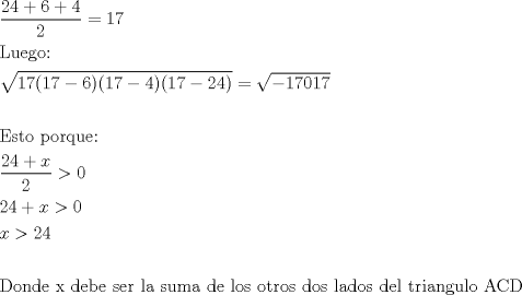 TEX: % MathType!MTEF!2!1!+-<br />% feaaguart1ev2aaatCvAUfeBSjuyZL2yd9gzLbvyNv2CaerbuLwBLn<br />% hiov2DGi1BTfMBaeXatLxBI9gBaerbd9wDYLwzYbItLDharqqtubsr<br />% 4rNCHbGeaGqiVu0Je9sqqrpepC0xbbL8F4rqqrFfpeea0xe9Lq-Jc9<br />% vqaqpepm0xbba9pwe9Q8fs0-yqaqpepae9pg0FirpepeKkFr0xfr-x<br />% fr-xb9adbaqaaeGaciGaaiaabeqaamaabaabaaGceaqabeaadaWcaa<br />% qaaiaaikdacaaI0aGaey4kaSIaaGOnaiabgUcaRiaaisdaaeaacaaI<br />% Yaaaaiabg2da9iaaigdacaaI3aaabaGaaeitaiaabwhacaqGLbGaae<br />% 4zaiaab+gacaqG6aaabaWaaOaaaeaacaaIXaGaaG4naiaacIcacaaI<br />% XaGaaG4naiabgkHiTiaaiAdacaGGPaGaaiikaiaaigdacaaI3aGaey<br />% OeI0IaaGinaiaacMcacaGGOaGaaGymaiaaiEdacqGHsislcaaIYaGa<br />% aGinaiaacMcaaSqabaGccqGH9aqpdaGcaaqaaiabgkHiTiaaigdaca<br />% aI3aGaaGimaiaaigdacaaI3aaaleqaaaGcbaaabaGaaeyraiaaboha<br />% caqG0bGaae4BaiaabccacaqGWbGaae4BaiaabkhacaqGXbGaaeyDai<br />% aabwgacaqG6aaabaWaaSaaaeaacaaIYaGaaGinaiabgUcaRiaadIha<br />% aeaacaaIYaaaaiabg6da+iaaicdaaeaacaaIYaGaaGinaiabgUcaRi<br />% aadIhacqGH+aGpcaaIWaaabaGaamiEaiabg6da+iaaikdacaaI0aaa<br />% baaabaGaaeiraiaab+gacaqGUbGaaeizaiaabwgacaqGGaGaaeiEai<br />% aabccacaqGKbGaaeyzaiaabkgacaqGLbGaaeiiaiaabohacaqGLbGa<br />% aeOCaiaabccacaqGSbGaaeyyaiaabccacaqGZbGaaeyDaiaab2gaca<br />% qGHbGaaeiiaiaabsgacaqGLbGaaeiiaiaabYgacaqGVbGaae4Caiaa<br />% bccacaqGVbGaaeiDaiaabkhacaqGVbGaae4CaiaabccacaqGKbGaae<br />% 4BaiaabohacaqGGaGaaeiBaiaabggacaqGKbGaae4BaiaabohacaqG<br />% GaGaaeizaiaabwgacaqGSbGaaeiiaiaabshacaqGYbGaaeyAaiaabg<br />% gacaqGUbGaae4zaiaabwhacaqGSbGaae4BaiaabccacaqGbbGaae4q<br />% aiaabseaaaaa!AA4D!<br />\[\begin{gathered}<br />  \frac{{24 + 6 + 4}}<br />{2} = 17 \hfill \\<br />  {\text{Luego:}} \hfill \\<br />  \sqrt {17(17 - 6)(17 - 4)(17 - 24)}  = \sqrt { - 17017}  \hfill \\<br />   \hfill \\<br />  {\text{Esto porque:}} \hfill \\<br />  \frac{{24 + x}}<br />{2} > 0 \hfill \\<br />  24 + x > 0 \hfill \\<br />  x > 24 \hfill \\<br />   \hfill \\<br />  {\text{Donde x debe ser la suma de los otros dos lados del triangulo ACD}} \hfill \\ <br />\end{gathered} \]