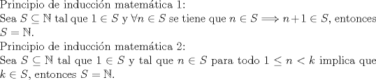 TEX: $ $\\<br />Principio de inducci\'on matem\'atica 1:\\<br />Sea $S\subseteq\mathbb{N}$ tal que $1\in S$ y $\forall n\in S$ se tiene que $n\in S\Longrightarrow n+1\in S$, entonces $S=\mathbb{N}$.\\<br />Principio de inducci\'on matem\'atica 2:\\<br />Sea $S\subseteq\mathbb{N}$ tal que $1\in S$ y tal que $n\in S$ para todo $1\leq n<k$ implica que $k\in S$, entonces $S=\mathbb{N}$.