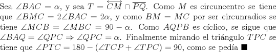 TEX: \noindent Sea $\angle{BAC}=\alpha$, y sea $T=\overleftrightarrow{CM}\cap\overline{PQ}$. Como $M$ es circuncentro se tiene que $\angle{BMC}=2\angle{BAC}=2\alpha$, y como $BM=MC$ por ser circunradios se tiene $\angle{MCB}=\angle{MBC}=90-\alpha$. Como $AQPB$ es c\'iclico, se sigue que $\angle{BAQ}=\angle{QPC}\Rightarrow\angle{QPC}=\alpha$. Finalmente mirando el tri\'angulo $TPC$ se tiene que $\angle{PTC}=180-(\angle{TCP}+\angle{TPC})=90$, como se ped\'ia $\blacksquare$