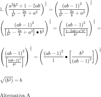 TEX: \[<br />\begin{gathered}<br />  1.\left( {\frac{{a^2 b^2  + 1 - 2ab}}<br />{{\frac{1}<br />{{b^2 }} - \frac{{2a}}<br />{b} + a^2 }}} \right)^{\frac{1}<br />{2}}  = \left( {\frac{{\left( {ab - 1} \right)^2 }}<br />{{\frac{1}<br />{{b^2 }} - \frac{{2a}}<br />{b} + a^2 }}} \right)^{\frac{1}<br />{2}}  \hfill \\<br />  \left( {\frac{{\left( {ab - 1} \right)^2 }}<br />{{\left[ {\frac{1}<br />{{b^2 }} - \frac{{2a}}<br />{b} + a^2 } \right] \bullet b^2 }}} \right)^{\frac{1}<br />{2}}  = \left( {\frac{{\left( {ab - 1} \right)^2 }}<br />{{\left[ {\frac{{1 - 2ab + a^2 b^2 }}<br />{{b^2 }}} \right]}}} \right)^{\frac{1}<br />{2}}  =  \hfill \\<br />   \hfill \\<br />  \left( {\frac{{\left( {ab - 1} \right)^2 }}<br />{{\left[ {\frac{{\left( {ab - 1} \right)^2 }}<br />{{b^2 }}} \right]}}} \right)^{\frac{1}<br />{2}}  = \left( {\frac{{\left( {ab - 1} \right)^2 }}<br />{1} \bullet \left[ {\frac{{b^2 }}<br />{{\left( {ab - 1} \right)^2 }}} \right]} \right)^{\frac{1}<br />{2}}  \hfill \\<br />   \hfill \\<br />  \sqrt {\left( {b^2 } \right)}  = b \hfill \\<br />   \hfill \\<br />  {\text{Alternativa A}} \hfill \\ <br />\end{gathered} <br />\]