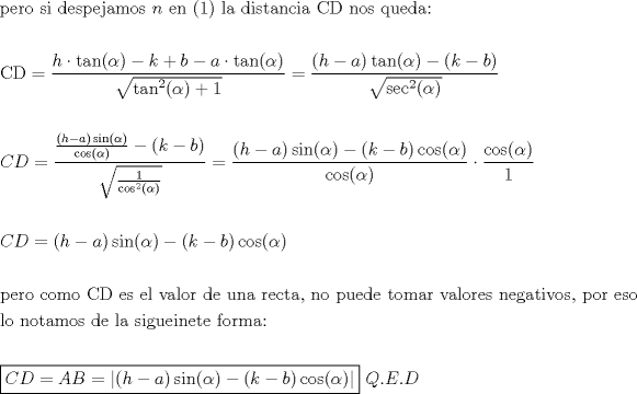 TEX: \[<br />\begin{gathered}<br />  {\text{pero si despejamos }}n{\text{ en (1) la distancia CD nos queda:}} \hfill \\<br />   \hfill \\<br />  {\text{CD}} = \frac{{h \cdot \tan (\alpha ) - k + b - a \cdot \tan (\alpha )}}<br />{{\sqrt {\tan ^2 (\alpha ) + 1} }} = \frac{{(h - a)\tan (\alpha ) - (k - b)}}<br />{{\sqrt {\sec ^2 (\alpha )} }} \hfill \\<br />   \hfill \\<br />  CD = \frac{{\frac{{(h - a)\sin (\alpha )}}<br />{{\cos (\alpha )}} - (k - b)}}<br />{{\sqrt {\frac{1}<br />{{\cos ^2 (\alpha )}}} }} = \frac{{(h - a)\sin (\alpha ) - (k - b)\cos (\alpha )}}<br />{{\cos (\alpha )}} \cdot \frac{{\cos (\alpha )}}<br />{1} \hfill \\<br />   \hfill \\<br />  CD = (h - a)\sin (\alpha ) - (k - b)\cos (\alpha ) \hfill \\<br />   \hfill \\<br />  {\text{pero como CD es el valor de una recta}}{\text{, no puede tomar valores negativos}}{\text{, por eso}} \hfill \\<br />  {\text{lo notamos de la sigueinete forma:}} \hfill \\<br />   \hfill \\<br />  \boxed{CD = AB = \left| {(h - a)\sin (\alpha ) - (k - b)\cos (\alpha )} \right|}{\text{ }}Q.E.D \hfill \\ <br />\end{gathered} <br />\]<br />