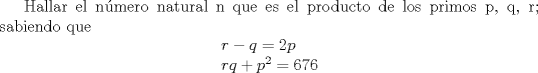 TEX:  Hallar el nmero natural n que es el producto de los primos p, q, r; sabiendo que<br />% MathType!MTEF!2!1!+-<br />% feaagaart1ev2aaatCvAUfeBSjuyZL2yd9gzLbvyNv2CaerbuLwBLn<br />% hiov2DGi1BTfMBaeXatLxBI9gBaerbd9wDYLwzYbItLDharqqtubsr<br />% 4rNCHbGeaGqiVu0Je9sqqrpepC0xbbL8F4rqqrFfpeea0xe9Lq-Jc9<br />% vqaqpepm0xbba9pwe9Q8fs0-yqaqpepae9pg0FirpepeKkFr0xfr-x<br />% fr-xb9adbaqaaeGaciGaaiaabeqaamaabaabaaGceaqabeaacaWGYb<br />% GaeyOeI0IaamyCaiaabccacqGH9aqpcaqGGaGaaGOmaiaadchacaqG<br />% GaGaaeiiaaqaaiaadkhacaWGXbGaaeiiaiabgUcaRiaabccacaWGWb<br />% WaaWbaaSqabeaacaaIYaaaaOGaaeiiaiabg2da9iaabccacaqG2aGa<br />% ae4naiaabAdaaaaa!4886!<br />\[<br />\begin{array}{l}<br /> r - q{\rm{ }} = {\rm{ }}2p{\rm{  }} \\ <br /> rq{\rm{ }} + {\rm{ }}p^2 {\rm{ }} = {\rm{ 676}} \\ <br /> \end{array}<br />\]<br /><br /><br />