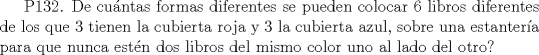 TEX: P132. De cuntas formas  diferentes se pueden colocar 6 libros diferentes de los que 3 tienen la cubierta roja y 3 la cubierta azul, sobre una  estantera para que nunca estn dos libros del mismo color uno al lado del otro?