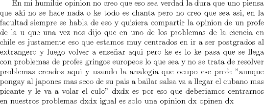 TEX:  En mi humilde opinion no creo que eso sea verdad la dura que uno piensa que aki no se hace nada o ke todo es chanta pero no creo que sea asi, en la facultad siempre se habla de eso y quisiera compartir la opinion de un profe de la u que una vez nos dijo que en uno de los problemas de la ciencia en chile es justamente eso que estamos muy centrados en ir a ser postgrados al extrangero y luego volver a ensear aqui pero ke es lo ke pasa que se llega con problemas de profes gringos europeos lo que sea y no se trata de resolver problemas creados aqui y usando la analogia que ocupo ese profe "aunque pongay al japones mas seco de su pais a bailar salsa va a llegar el cubano mas picante y le va a volar el culo" dxdx es por eso que deberiamos centrarnos en nuestros problemas dxdx igual es solo una opinion dx opinen dx 