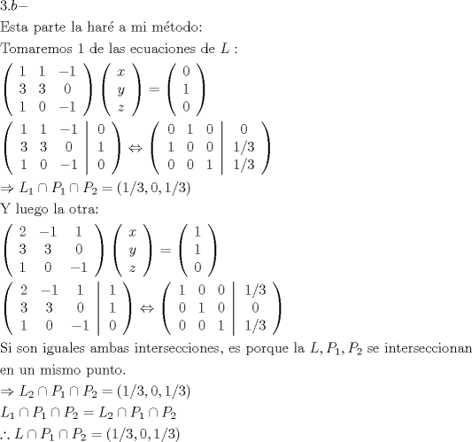 TEX: \[<br />\begin{gathered}<br />  3.b -  \hfill \\<br />  {\text{Esta parte la har\'e  a mi m\'etodo:}} \hfill \\<br />  {\text{Tomaremos 1 de las ecuaciones de }}L:{\text{ }} \hfill \\<br />  \left( {\begin{array}{*{20}c}<br />   1 & 1 & { - 1}  \\<br />   3 & 3 & 0  \\<br />   1 & 0 & { - 1}  \\<br /><br /> \end{array} } \right)\left( {\begin{array}{*{20}c}<br />   x  \\<br />   y  \\<br />   z  \\<br /><br /> \end{array} } \right) = \left( {\begin{array}{*{20}c}<br />   0  \\<br />   1  \\<br />   0  \\<br /><br /> \end{array} } \right) \hfill \\<br />  \left( {\left. {\begin{array}{*{20}c}<br />   1 & 1 & { - 1}  \\<br />   3 & 3 & 0  \\<br />   1 & 0 & { - 1}  \\<br /><br /> \end{array} } \right|\begin{array}{*{20}c}<br />   0  \\<br />   1  \\<br />   0  \\<br /><br /> \end{array} } \right) \Leftrightarrow \left( {\left. {\begin{array}{*{20}c}<br />   0 & 1 & 0  \\<br />   1 & 0 & 0  \\<br />   0 & 0 & 1  \\<br /><br /> \end{array} } \right|\begin{array}{*{20}c}<br />   0  \\<br />   {{1 \mathord{\left/<br /> {\vphantom {1 3}} \right.<br /> \kern-\nulldelimiterspace} 3}}  \\<br />   {{1 \mathord{\left/<br /> {\vphantom {1 3}} \right.<br /> \kern-\nulldelimiterspace} 3}}  \\<br /><br /> \end{array} } \right) \hfill \\<br />   \Rightarrow L_1  \cap P_1  \cap P_2  = \left( {{1 \mathord{\left/<br /> {\vphantom {1 3}} \right.<br /> \kern-\nulldelimiterspace} 3},0,{1 \mathord{\left/<br /> {\vphantom {1 3}} \right.<br /> \kern-\nulldelimiterspace} 3}} \right) \hfill \\<br />  {\text{Y luego la otra:}} \hfill \\<br />  \left( {\begin{array}{*{20}c}<br />   2 & { - 1} & 1  \\<br />   3 & 3 & 0  \\<br />   1 & 0 & { - 1}  \\<br /><br /> \end{array} } \right)\left( {\begin{array}{*{20}c}<br />   x  \\<br />   y  \\<br />   z  \\<br /><br /> \end{array} } \right) = \left( {\begin{array}{*{20}c}<br />   1  \\<br />   1  \\<br />   0  \\<br /><br /> \end{array} } \right) \hfill \\<br />  \left( {\left. {\begin{array}{*{20}c}<br />   2 & { - 1} & 1  \\<br />   3 & 3 & 0  \\<br />   1 & 0 & { - 1}  \\<br /><br /> \end{array} } \right|\begin{array}{*{20}c}<br />   1  \\<br />   1  \\<br />   0  \\<br /><br /> \end{array} } \right) \Leftrightarrow \left( {\left. {\begin{array}{*{20}c}<br />   1 & 0 & 0  \\<br />   0 & 1 & 0  \\<br />   0 & 0 & 1  \\<br /><br /> \end{array} } \right|\begin{array}{*{20}c}<br />   {{1 \mathord{\left/<br /> {\vphantom {1 3}} \right.<br /> \kern-\nulldelimiterspace} 3}}  \\<br />   0  \\<br />   {{1 \mathord{\left/<br /> {\vphantom {1 3}} \right.<br /> \kern-\nulldelimiterspace} 3}}  \\<br /><br /> \end{array} } \right) \hfill \\<br />  {\text{Si son iguales ambas intersecciones}}{\text{, es porque la }}L,P_1 ,P_2 {\text{ se interseccionan}} \hfill \\<br />  {\text{en un mismo punto}}{\text{.}} \hfill \\<br />   \Rightarrow L_2  \cap P_1  \cap P_2  = \left( {{1 \mathord{\left/<br /> {\vphantom {1 3}} \right.<br /> \kern-\nulldelimiterspace} 3},0,{1 \mathord{\left/<br /> {\vphantom {1 3}} \right.<br /> \kern-\nulldelimiterspace} 3}} \right) \hfill \\<br />  L_1  \cap P_1  \cap P_2  = L_2  \cap P_1  \cap P_2  \hfill \\<br />  \therefore L \cap P_1  \cap P_2  = \left( {{1 \mathord{\left/<br /> {\vphantom {1 3}} \right.<br /> \kern-\nulldelimiterspace} 3},0,{1 \mathord{\left/<br /> {\vphantom {1 3}} \right.<br /> \kern-\nulldelimiterspace} 3}} \right) \hfill \\ <br />\end{gathered} <br />\]<br />