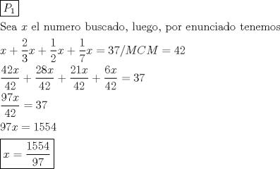 TEX: \[<br />\begin{gathered}<br />  \boxed{P_1 } \hfill \\<br />  {\text{Sea }}x{\text{ el numero buscado}}{\text{, luego}}{\text{, por enunciado tenemos}} \hfill \\<br />  x + \frac{2}<br />{3}x + \frac{1}<br />{2}x + \frac{1}<br />{7}x = 37/MCM = 42 \hfill \\<br />  \frac{{42x}}<br />{{42}} + \frac{{28x}}<br />{{42}} + \frac{{21x}}<br />{{42}} + \frac{{6x}}<br />{{42}} = 37 \hfill \\<br />  \frac{{97x}}<br />{{42}} = 37 \hfill \\<br />  97x = 1554 \hfill \\<br />  \boxed{x = \frac{{1554}}<br />{{97}}} \hfill \\ <br />\end{gathered} <br />\]