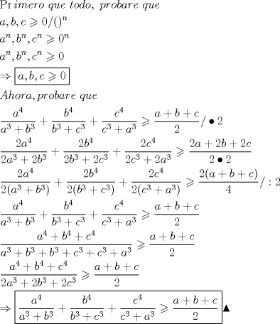 TEX: \[<br />\begin{gathered}<br />  \Pr imero{\text{ }}que{\text{ }}todo,{\text{ }}probare{\text{ }}que{\text{ }} \hfill \\<br />  a,b,c \geqslant 0/()^n  \hfill \\<br />  a^n ,b^n ,c^n  \geqslant 0^n  \hfill \\<br />  a^n ,b^n ,c^n  \geqslant 0 \hfill \\<br />   \Rightarrow \boxed{a,b,c \geqslant 0} \hfill \\<br />  Ahora,probare{\text{ }}que \hfill \\<br />  \frac{{a^4 }}<br />{{a^3  + b^3 }} + \frac{{b^4 }}<br />{{b^3  + c^3 }} + \frac{{c^4 }}<br />{{c^3  + a^3 }} \geqslant \frac{{a + b + c}}<br />{2}/ \bullet 2 \hfill \\<br />  \frac{{2a^4 }}<br />{{2a^3  + 2b^3 }} + \frac{{2b^4 }}<br />{{2b^3  + 2c^3 }} + \frac{{2c^4 }}<br />{{2c^3  + 2a^3 }} \geqslant \frac{{2a + 2b + 2c}}<br />{{2 \bullet 2}} \hfill \\<br />  \frac{{2a^4 }}<br />{{2(a^3  + b^3 )}} + \frac{{2b^4 }}<br />{{2(b^3  + c^3 )}} + \frac{{2c^4 }}<br />{{2(c^3  + a^3 )}} \geqslant \frac{{2(a + b + c)}}<br />{4}/:2 \hfill \\<br />  \frac{{a^4 }}<br />{{a^3  + b^3 }} + \frac{{b^4 }}<br />{{b^3  + c^3 }} + \frac{{c^4 }}<br />{{c^3  + a^3 }} \geqslant \frac{{a + b + c}}<br />{2} \hfill \\<br />  \frac{{a^4  + b^4  + c^4 }}<br />{{a^3  + b^3  + b^3  + c^3  + c^3  + a^3 }} \geqslant \frac{{a + b + c}}<br />{2} \hfill \\<br />  \frac{{a^4  + b^4  + c^4 }}<br />{{2a^3  + 2b^3  + 2c^3 }} \geqslant \frac{{a + b + c}}<br />{2} \hfill \\<br />   \Rightarrow \boxed{\frac{{a^4 }}<br />{{a^3  + b^3 }} + \frac{{b^4 }}<br />{{b^3  + c^3 }} + \frac{{c^4 }}<br />{{c^3  + a^3 }} \geqslant \frac{{a + b + c}}<br />{2}}\blacktriangle  \hfill \\ <br />\end{gathered} <br />\]