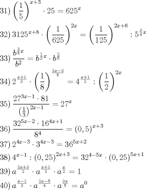 TEX: \[<br />\begin{gathered}<br />  \left. {31} \right)\left( {\frac{1}<br />{5}} \right)^{x + 3}  \cdot 25 = 625^x  \hfill \\<br />  \left. {32} \right)3125^{x + 8}  \cdot \left( {\frac{1}<br />{{625}}} \right)^{2x}  = \left( {\frac{1}<br />{{125}}} \right)^{2x + 6} :5^{\frac{3}<br />{4}x}  \hfill \\<br />  \left. {33} \right)\frac{{b^{\frac{3}<br />{5}x} }}<br />{{b^2 }} = b^{\frac{1}<br />{3}x}  \cdot b^{\frac{2}<br />{5}}  \hfill \\<br />  \left. {34} \right)2^{\frac{{x + 1}}<br />{3}}  \cdot \left( {\frac{1}<br />{8}} \right)^{\frac{{2x - 3}}<br />{5}}  = 4^{\frac{{x + 1}}<br />{2}} :\left( {\frac{1}<br />{2}} \right)^{2x}  \hfill \\<br />  \left. {35} \right)\frac{{27^{3x - 1}  \cdot 81}}<br />{{\left( {\frac{1}<br />{3}} \right)^{2x - 1} }} = 27^x  \hfill \\<br />  \left. {36} \right)\frac{{32^{5x - 2}  \cdot 16^{4x + 1} }}<br />{{8^4 }} = \left( {0,5} \right)^{x + 3}  \hfill \\<br />  \left. {37} \right)2^{4x - 3}  \cdot 3^{4x - 3}  = 36^{5x + 2}  \hfill \\<br />  \left. {38} \right)4^{x - 1} :\left( {0,25} \right)^{2x + 3}  = 32^{4 - 5x}  \cdot \left( {0,25} \right)^{5x + 1}  \hfill \\<br />  \left. {39} \right)a^{\frac{{2x + 3}}<br />{2}}  \cdot a^{\frac{{x + 1}}<br />{2}}  \cdot a^{\frac{x}<br />{2}}  = 1 \hfill \\<br />  \left. {40} \right)a^{\frac{{x - 1}}<br />{3}}  \cdot a^{\frac{{2x - 5}}<br />{4}}  \cdot a^{\frac{{3x}}<br />{5}}  = a^0  \hfill \\ <br />\end{gathered} <br />\]<br />