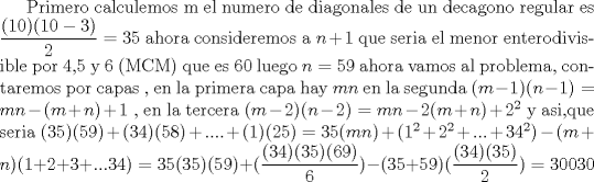 TEX: Primero calculemos m el numero de diagonales de un decagono regular es $\dfrac{(10)(10-3)}{2}=35$ ahora consideremos  a $n+1$ que seria el menor enterodivisible por 4,5 y 6 (MCM) que es 60 luego $n=59$ ahora vamos al problema, contaremos por capas , en la primera capa hay $mn$ en la segunda $(m-1)(n-1)=mn-(m+n)+1$ , en la tercera $(m-2)(n-2)=mn-2(m+n)+2^2$ y asi,que seria $(35)(59)+(34)(58)+....+(1)(25)=35(mn)+(1^2+2^2+...+34^2)-(m+n)(1+2+3+...34)=35(35)(59)+(\dfrac{(34)(35)(69)}{6})-(35+59)(\dfrac{(34)(35)}{2})=30030$ 