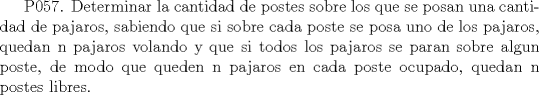 TEX:  P057. Determinar la cantidad de postes sobre los que se posan una cantidad de pajaros, sabiendo que si sobre cada poste se posa uno de los pajaros, quedan n pajaros volando y que si todos los pajaros se paran sobre algun poste, de modo que queden n pajaros en cada poste ocupado, quedan n postes libres. 