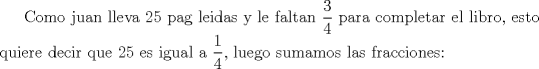 TEX: Como juan lleva 25 pag leidas y le faltan $\displaystyle \frac{3}{4}$ para completar el libro, esto quiere decir que 25 es igual a $\displaystyle \frac{1}{4}$, luego sumamos las fracciones: