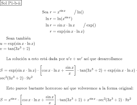 TEX: \noindent \fbox{Sol P1-b-ii}\\<br />\begin{equation*}<br />\begin{aligned}<br />\text{Sea }r &= x^{\sin x} \qquad \big/ \ln ()\\<br />\ln r &= \ln (x^{\sin x})\\<br />\ln r &= \sin x \cdot \ln x \qquad \big/ \operatorname{exp} ()\\<br />r &= \operatorname{exp} (\sin x \cdot \ln x)<br />\end{aligned}<br />\end{equation*}<br /><br />Sean tambin\\<br />$u=\operatorname{exp} (\sin x \cdot \ln x)$\\<br />$v=\tan (3x^3+2)$ \\<br /><br />La solucin a esto est dada por<br />$u'v+uv'$ as que desarrollamos\\<br /><br />\noindent $S=\operatorname{exp} (\sin x \cdot \ln x)\cdot \left[ \cos x\cdot \ln x + \dfrac{\sin x}{x} \right] \cdot \tan (3x^3+2) + \operatorname{exp} (\sin x \cdot \ln x)\cdot \sec^2 (3x^3+2)\cdot 9x^2$\\<br /><br />Esto parece bastante horroroso as que volveremos a la forma original:\\<br /><br />\noindent $S=x^{\sin x}\cdot \left[ \cos x\cdot \ln x + \dfrac{\sin x}{x} \right] \cdot \tan (3x^3+2) + x^{\sin x}\cdot \sec^2 (3x^3+2)\cdot 9x^2$\\\\