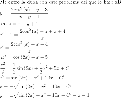 TEX: \[\begin{gathered}<br />  {\text{Me entro la duda con este problema asi que lo hare xD}} \hfill \\<br />  y' = \frac{{2{{\cos }^2}\left( x \right) - y + 3}}<br />{{x + y + 1}} \hfill \\<br />  {\text{sea }}z = x + y + 1 \hfill \\<br />  z' - 1 = \frac{{2{{\cos }^2}\left( x \right) - z + x + 4}}<br />{z} \hfill \\<br />  z' = \frac{{2{{\cos }^2}\left( x \right) + x + 4}}<br />{z} \hfill \\<br />  zz' = \cos \left( {2x} \right) + x + 5 \hfill \\<br />  \frac{{{z^2}}}<br />{2} = \frac{1}<br />{2}\sin \left( {2x} \right) + \frac{1}<br />{2}{x^2} + 5x + C \hfill \\<br />  {z^2} = \sin \left( {2x} \right) + {x^2} + 10x + C' \hfill \\<br />  z =  \pm \sqrt {\sin \left( {2x} \right) + {x^2} + 10x + C'}  \hfill \\<br />  y =  \pm \sqrt {\sin \left( {2x} \right) + {x^2} + 10x + C'}  - x - 1 \hfill \\ <br />\end{gathered} \]<br />