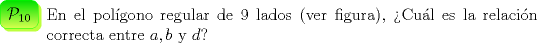 TEX: \begin{minipage}{0.08 \textwidth}\psshadowbox[linecolor=Green,framearc=0.5,linewidth=0.3pt,fillstyle=gradient,<br />gradbegin=ForestGreen, gradend=GreenYellow,framesep=5pt,<br />shadowcolor=SpringGreen, gradmidpoint=1]{$\mathcal{P}_{10}$}\\[0.3cm]\end{minipage} \begin{minipage}{0.91 \textwidth}<br />En el pol\'igono regular de 9 lados (ver figura), >Cu\'al es la<br />relaci\'on correcta entre $a$,\,$b$ y $d$?\end{minipage}\\[0.5cm]