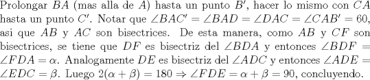 TEX: \noindent Prolongar $BA$ (mas alla de $A$) hasta un punto $B'$, hacer lo mismo con $CA$ hasta un punto $C'$. Notar que $\angle{BAC'}=\angle{BAD}=\angle{DAC}=\angle{CAB'}=60$, asi que $AB$ y $AC$ son bisectrices. De esta manera, como $AB$ y $CF$ son bisectrices, se tiene que $DF$ es bisectriz del $\angle{BDA}$ y entonces $\angle{BDF}=\angle{FDA}=\alpha$. Analogamente $DE$ es bisectriz del $\angle{ADC}$ y entonces $\angle{ADE}=\angle{EDC}=\beta$. Luego $2(\alpha+\beta)=180\Rightarrow \angle{FDE}=\alpha+\beta=90$, concluyendo.