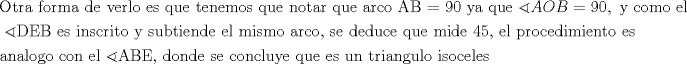 TEX: \[<br />\begin{gathered}<br />  {\text{Otra forma de verlo es que tenemos que notar que arco AB = 90 ya que }}\sphericalangle AOB = 90,{\text{ y como el}} \hfill \\<br />  {\text{ }}\sphericalangle {\text{DEB es inscrito y subtiende el mismo arco}}{\text{, se deduce que mide 45}}{\text{, el procedimiento es}} \hfill \\<br />  {\text{analogo con el }}\sphericalangle {\text{ABE}}{\text{, donde se concluye que es un triangulo isoceles}} \hfill \\ <br />\end{gathered} <br />\]<br />