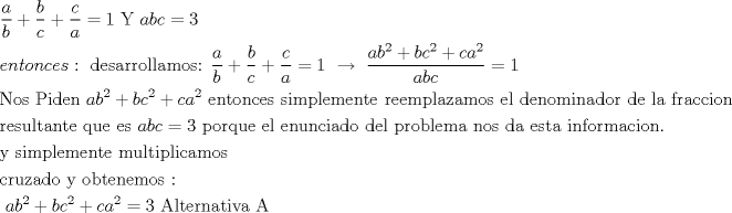 TEX: $\begin{gathered}<br />  \frac{a}<br />{b} + \frac{b}<br />{c} + \frac{c}<br />{a} = 1{\text{     Y     }}abc = 3 \hfill \\<br />  entonces:{\text{ desarrollamos:  }}\frac{a}<br />{b} + \frac{b}<br />{c} + \frac{c}<br />{a} = 1{\text{  }}\xrightarrow[{}]{{}}{\text{ }}\frac{{ab^2  + bc^2  + ca^2 }}<br />{{abc}} = 1 \hfill \\<br />  {\text{Nos Piden  }}ab^2  + bc^2  + ca^2 {\text{ entonces simplemente reemplazamos el denominador de la fraccion}} \hfill \\<br />  {\text{resultante que es }}abc = 3{\text{ porque el enunciado del problema nos da esta informacion}}{\text{. }} \hfill \\<br />  {\text{y simplemente multiplicamos}} \hfill \\<br />  {\text{cruzado y obtenemos : }} \hfill \\<br />  {\text{                                                 }}ab^2  + bc^2  + ca^2  = 3{\text{                            Alternativa A}} \hfill \\ <br />\end{gathered} $<br />