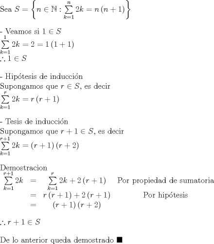 TEX: $\bigskip $Sea $S=\left\{ n\in \mathbb{N}:\sum\limits_{k=1}^{n}2k=\allowbreak n\left(<br />n+1\right) \right\} $<br /><br />- Veamos si $1\in S$<br /><br />$\sum\limits_{k=1}^{1}2k=2=1\left( 1+1\right) $<br /><br />$\bigskip $$\therefore 1\in S$<br /><br />- Hip\'{o}tesis de inducci\'{o}n<br /><br />Supongamos que $r\in S$, es decir<br /><br />$\bigskip $$\sum\limits_{k=1}^{r}2k=\allowbreak r\left( r+1\right) $<br /><br />- Tesis de inducci\'{o}n<br /><br />Supongamos que $r+1\in S$, es decir<br /><br />$\bigskip $$\sum\limits_{k=1}^{r+1}2k=\left( \allowbreak r+1\right) \left( r+2\right)$<br /><br />Demostracion<br /><br />$\bigskip $$%<br />\begin{array}{cccc}<br />\sum\limits_{k=1}^{r+1}2k & = & \sum\limits_{k=1}^{r}2k+2\left( r+1\right)<br />\allowbreak  & \text{Por propiedad de sumatoria} \\ <br />& = & r\left( r+1\right) +2\left( r+1\right)  & \text{Por hip\'{o}tesis} \\ <br />& = & \left( r+1\right) \left( r+2\right) \allowbreak  & <br />\end{array}%<br />$<br /><br />$\bigskip $$\therefore r+1\in S$<br /><br />De lo anterior queda demostrado $\blacksquare $