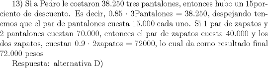 TEX: 13) Si a Pedro le costaron 38.250 tres pantalones, entonces hubo un 15porciento de descuento. Es decir, 0.85  3Pantalones = 38.250, despejando tenemos que el par de pantalones cuesta 15.000 cada uno. Si 1 par de zapatos y 2 pantalones cuestan 70.000, entonces el par de zapatos cuesta 40.000 y los dos zapatos, cuestan 0.9  2zapatos = 72000, lo cual da como resultado final 72.000 pesos<br /><br />Respuesta: alternativa D)