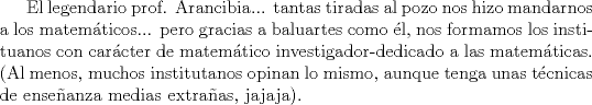 TEX: El legendario prof. Arancibia... tantas tiradas al pozo nos hizo mandarnos a los matemticos... pero gracias a baluartes como l, nos formamos los instituanos con carcter de matemtico investigador-dedicado a las matemticas. (Al menos, muchos institutanos opinan lo mismo, aunque tenga unas tcnicas de enseanza medias extraas, jajaja). 