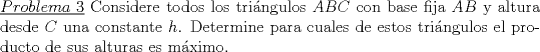 TEX: \noindent\underline{$Problema\ 3$} Considere todos los tri\'angulos $ABC$ con base fija $AB$ y altura desde $C$ una constante $h$. Determine para cuales de estos tri\'angulos el producto de sus alturas es m\'aximo.