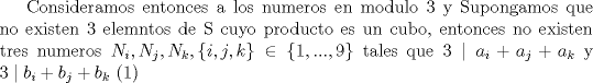 TEX: Consideramos entonces a los numeros en modulo 3 y Supongamos que no existen 3 elemntos de S cuyo producto es un cubo, entonces no existen tres numeros $N_i,N_j,N_k,\{i,j,k\}\in \{1,...,9\}$ tales que $3\mid a_i+a_j+a_k$ y $3\mid b_i+b_j+b_k$ (1)  