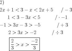 TEX: % MathType!MTEF!2!1!+-<br />% feaafiart1ev1aaatCvAUfeBSjuyZL2yd9gzLbvyNv2CaerbuLwBLn<br />% hiov2DGi1BTfMBaeXatLxBI9gBaerbd9wDYLwzYbItLDharqqtubsr<br />% 4rNCHbGeaGqiVu0Je9sqqrpepC0xbbL8F4rqqrFfpeea0xe9Lq-Jc9<br />% vqaqpepm0xbba9pwe9Q8fs0-yqaqpepae9pg0FirpepeKkFr0xfr-x<br />% fr-xb9adbaqaaeGaciGaaiaabeqaamaabaabaaGceaqabeaacaaIYa<br />% GaaiykaaqaaiaaikdacaWG4bGaey4kaSIaaGymaiabgYda8iaaioda<br />% cqGHsislcaWG4bGaeyipaWJaaGOmaiaadIhacqGHRaWkcaaI1aGaaG<br />% PaVlaaykW7caaMc8UaaGPaVlaaykW7caaMc8UaaGPaVlaaykW7caaM<br />% c8Uaai4laiabgkHiTiaaiodaaeaacaaMc8UaaGPaVlaaykW7caaMc8<br />% UaaGPaVlaaykW7caaMc8UaaGPaVlaaykW7caaIXaGaeyipaWJaaG4m<br />% aiabgkHiTiaaiodacaWG4bGaeyipaWJaaGynaiaaykW7caaMc8UaaG<br />% PaVlaaykW7caaMc8UaaGPaVlaaykW7caaMc8UaaGPaVlaaykW7caaM<br />% c8UaaGPaVlaaykW7caaMc8UaaGPaVlaaykW7caaMc8Uaai4laiabgw<br />% SixlabgkHiTiaaigdaaeaacqGHsislcaaIXaGaeyOpa4JaaG4maiaa<br />% dIhacqGHsislcaaIZaGaeyOpa4JaeyOeI0IaaGynaiaaykW7caaMc8<br />% UaaGPaVlaaykW7caaMc8UaaGPaVlaaykW7caaMc8UaaGPaVlaaykW7<br />% caaMc8UaaGPaVlaaykW7caaMc8UaaGPaVlaaykW7caaMc8UaaGPaVl<br />% aaykW7caGGVaGaey4kaSIaaG4maaqaaiaaykW7caaMc8UaaGPaVlaa<br />% ykW7caaMc8UaaGPaVlaaykW7caaMc8UaaGPaVlaaykW7caaIYaGaey<br />% Opa4JaaG4maiaadIhacqGH+aGpcqGHsislcaaIYaGaaGPaVlaaykW7<br />% caaMc8UaaGPaVlaaykW7caaMc8UaaGPaVlaaykW7caaMc8UaaGPaVl<br />% aaykW7caaMc8UaaGPaVlaaykW7caaMc8UaaGPaVlaaykW7caaMc8Ua<br />% ai4laiabgEpa4kaaiodaaeaacaaMc8UaaGPaVlaaykW7caaMc8UaaG<br />% PaVlaaykW7caaMc8UaaGPaVlaaykW7caaMc8UaaGPaVpaaL4babaWa<br />% aSaaaeaacaaIYaaabaGaaG4maaaacqGH+aGpcaWG4bGaeyOpa4ZaaS<br />% aaaeaacqGHsislcaaIYaaabaGaaG4maaaaaaaaaaa!FC6E!<br />\[<br />\begin{gathered}<br />  2) \hfill \\<br />  2x + 1 < 3 - x < 2x + 5\,\,\,\,\,\,\,\,\,/ - 3 \hfill \\<br />  \,\,\,\,\,\,\,\,\,1 < 3 - 3x < 5\,\,\,\,\,\,\,\,\,\,\,\,\,\,\,\,\,/ \cdot  - 1 \hfill \\<br />   - 1 > 3x - 3 >  - 5\,\,\,\,\,\,\,\,\,\,\,\,\,\,\,\,\,\,\,/ + 3 \hfill \\<br />  \,\,\,\,\,\,\,\,\,\,2 > 3x >  - 2\,\,\,\,\,\,\,\,\,\,\,\,\,\,\,\,\,\,/ \div 3 \hfill \\<br />  \,\,\,\,\,\,\,\,\,\,\,\boxed{\frac{2}<br />{3} > x > \frac{{ - 2}}<br />{3}} \hfill \\ <br />\end{gathered} <br />\]<br />