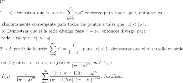 TEX: \[<br />\begin{gathered}<br />  {\text{C2}} \hfill \\<br />  {\text{1}}{\text{. -  a) Demostrar que si la serie }}\sum\limits_{n = 0}^\infty  {c_n z^n } {\text{ converge para }}z = z_{\text{1}}  \ne 0,{\text{ entonces es}} \hfill \\<br />  {\text{     absolutamente convergente para todos los puntos z tales que }}\left| z \right| < \left| {z_1 } \right|. \hfill \\<br />  {\text{     b) Demostrar que si la serie diverge para }}z = z_2 ,{\text{ entonces diverge para}} \hfill \\<br />  {\text{     todo }}z{\text{ tal que }}\left| z \right| > \left| {z_2 } \right|. \hfill \\<br />  {\text{2}}{\text{. -  A partir de la serie }}\sum\limits_{n = 0}^\infty  {z^n }  = \frac{1}<br />{{1 - z}},{\text{ para }}\left| z \right| < 1,{\text{ demostrar que el desarrollo en serie}} \hfill \\<br />  {\text{     de Taylor en torno a }}z_0 {\text{ de }}f(z) = \frac{1}<br />{{\left( {w - z} \right)^m }}{\text{, }}m \in \mathbb{N}{\text{, es:}} \hfill \\<br />  {\text{     }}f(z) = \frac{1}<br />{{\left( {w - z} \right)^m }} = \sum\limits_{n = 0}^\infty  {\frac{{(n + m - 1)!(z - z_0 )^n }}<br />{{(m - 1)!(n)!\left( {w - z_0 } \right)^{n + m} }}} .{\text{ Justificar}}{\text{.}} \hfill \\ <br />\end{gathered} <br />\]<br />