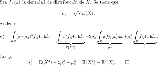 TEX: \noindent Sea $f_X(x)$ la densidad de distribucin de $X$. Se tiene que<br />\[\sigma_x=\sqrt{\text{Var}(X)},\]<br />es decir,<br />\[\sigma_x^2=\int_\mathbb{R}(x-\mu_x)^2f_X(x)dx=\underbrace{\int_\mathbb{R}x^2f_X(x)dx}_{\mathbb{E}(X^2)}-2\mu_x\underbrace{\int_\mathbb{R}xf_X(x)dx}_{\mu_x}+\mu_x^2\underbrace{\int_\mathbb{R}f_X(x)dx}_{1}.\]<br />Luego,<br />\[\sigma_x^2=\mathbb{E}(X^2)-2\mu_x^2+\mu_x^2=\mathbb{E}(X^2)-\mathbb{E}^2(X). \qquad \square\]<br /><br /> 