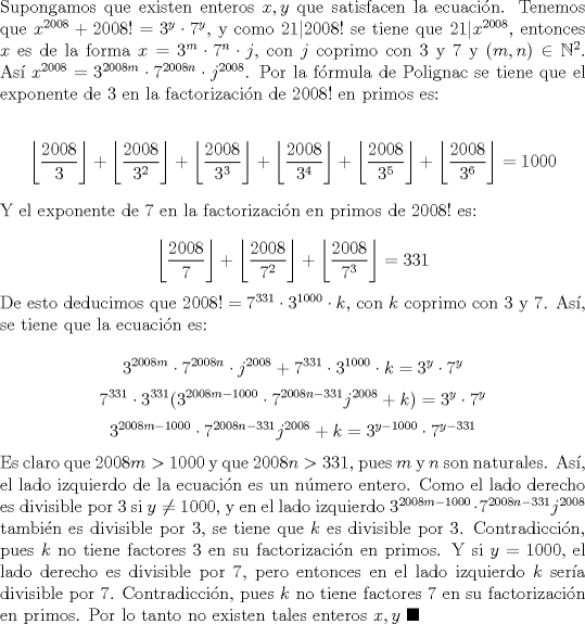 TEX: \noindent Supongamos que existen enteros $x, y$ que satisfacen la ecuaci\'on. Tenemos que $x^{2008}+2008!=3^y\cdot{7}^y$, y como $21|2008!$ se tiene que $21|x^{2008}$, entonces $x$ es de la forma $x=3^m\cdot{7}^n\cdot{j}$, con $j$ coprimo con $3$ y $7$ y $(m, n)\in\mathbb{N}^2$. As\'i $x^{2008}=3^{2008m}\cdot{7}^{2008n}\cdot{j}^{2008}$. Por la f\'ormula de Polignac se tiene que el exponente de $3$ en la factorizaci\'on de $2008!$ en primos es:<br /><br />$$\displaystyle{\left\lfloor\frac{2008}{3}\right\rfloor+\left\lfloor\frac{2008}{3^2}\right\rfloor+\left\lfloor\frac{2008}{3^3}\right\rfloor+\left\lfloor\frac{2008}{3^4}\right\rfloor+\left\lfloor\frac{2008}{3^5}\right\rfloor+\left\lfloor\frac{2008}{3^6}\right\rfloor}=1000$$<br /><br />\noindent Y el exponente de $7$ en la factorizaci\'on en primos de $2008!$ es:<br /><br />$$\displaystyle{\left\lfloor\frac{2008}{7}\right\rfloor+\left\lfloor\frac{2008}{7^2}\right\rfloor+\left\lfloor\frac{2008}{7^3}\right\rfloor}=331$$<br /><br />\noindent De esto deducimos que $2008!=7^{331}\cdot{3}^{1000}\cdot{k}$, con $k$ coprimo con $3$ y $7$. As\'i, se tiene que la ecuaci\'on es:<br /><br />$$3^{2008m}\cdot{7}^{2008n}\cdot{j}^{2008}+7^{331}\cdot{3}^{1000}\cdot{k}=3^y\cdot{7}^y$$<br />$$7^{331}\cdot{3}^{331}(3^{2008m-1000}\cdot{7}^{2008n-331}j^{2008}+k)=3^y\cdot{7}^y$$<br />$$3^{2008m-1000}\cdot{7}^{2008n-331}j^{2008}+k=3^{y-1000}\cdot{7}^{y-331}$$<br /><br />\noindent Es claro que $2008m>1000$ y que $2008n>331$, pues $m$ y $n$ son naturales. As\'i, el lado izquierdo de la ecuaci\'on es un n\'umero entero. Como el lado derecho es divisible por $3$ si $y\neq{1000}$, y en el lado izquierdo $3^{2008m-1000}\cdot{7}^{2008n-331}j^{2008}$ tambi\'en es divisible por $3$, se tiene que $k$ es divisible por $3$. Contradicci\'on, pues $k$ no tiene factores $3$ en su factorizaci\'on en primos. Y si $y=1000$, el lado derecho es divisible por $7$, pero entonces en el lado izquierdo $k$ ser\'ia divisible por $7$. Contradicci\'on, pues $k$ no tiene factores $7$ en su factorizaci\'on en primos. Por lo tanto no existen tales enteros $x, y\ \blacksquare$