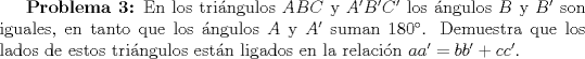 TEX: \textbf{Problema 3:} En los tringulos $ABC$ y $A'B'C'$ los ngulos $B$ y $B'$ son iguales, en tanto que los ngulos $A$ y $A'$ suman 180. Demuestra que los lados de estos tringulos estn ligados en la relacin $aa'=bb'+cc'$.